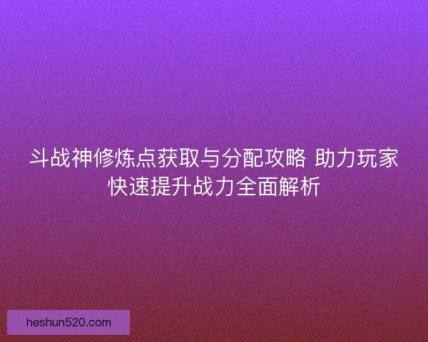 斗战神修炼点获取与分配攻略 助力玩家快速提升战力全面解析
