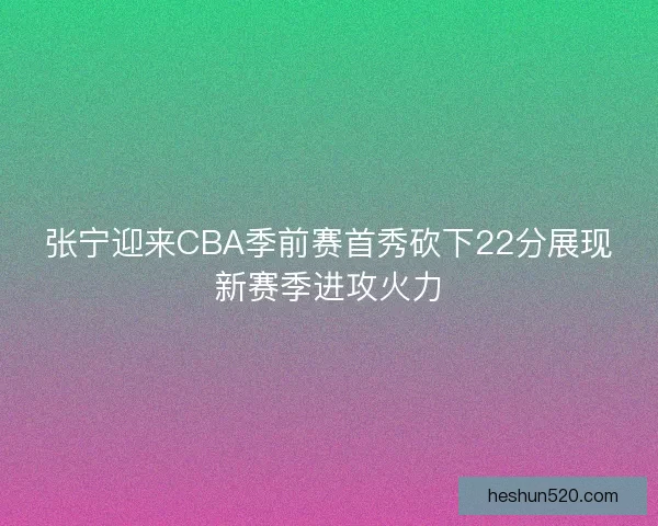 张宁迎来CBA季前赛首秀砍下22分展现新赛季进攻火力