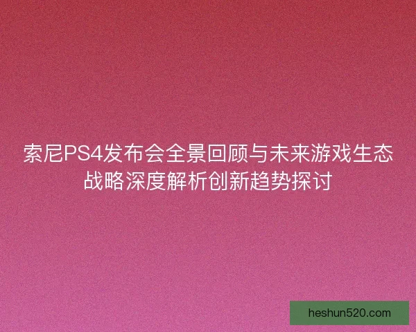 索尼PS4发布会全景回顾与未来游戏生态战略深度解析创新趋势探讨