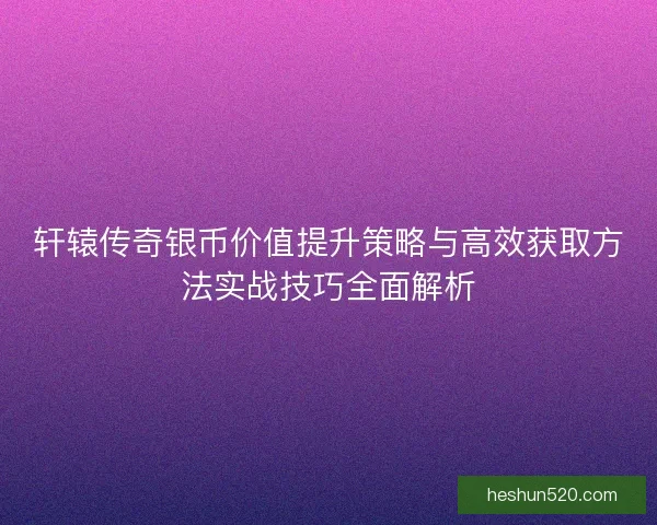 轩辕传奇银币价值提升策略与高效获取方法实战技巧全面解析